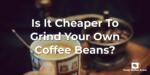 Is It Cheaper To Grind Your Own Coffee Beans?