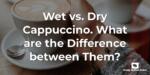 Wet vs. Dry Cappuccino. What are the Difference between Them?